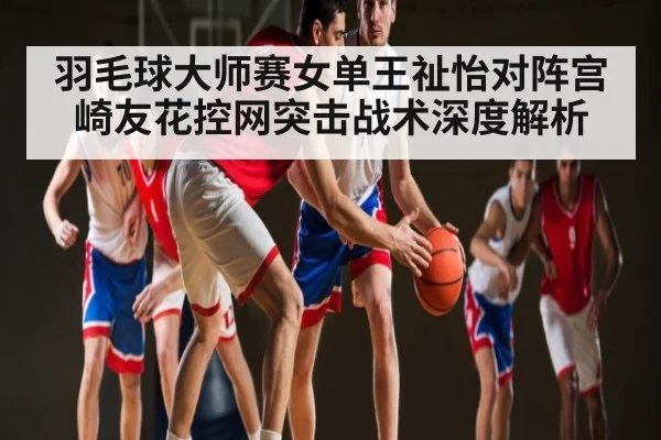 羽毛球大师赛女单王祉怡对阵宫崎友花控网突击战术深度解析